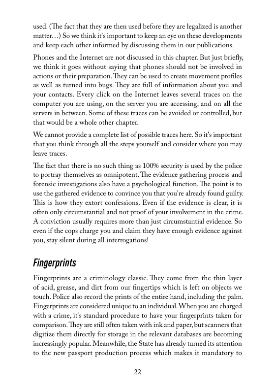 used. (The fact that they are then used before they are legalized is another matter...) So we think if’s important to keep an eye on these developments and keep cach other informed by discussing them in our publications.  Phones and the Internet arc not discussed in this chapter. But just bricfly, we think it goes without saying that phones should not be involved in actions or their preparation. They can be used to ereate movement profiles as well as turned into bugs. They arc full of information about you and your contacts. Every click on the Internet leaves several traces on the computer you are using, on the server you are accessing, and on all the servers in between. Some of these traces can be avoided or controlled, but that would be a whole other chapter.  ‘We cannot provide a complete list of possible traces here. So it’s important that you think through all the steps yourself and consider where you may leave traces.  “The fact that there is no such thing as 100% sccurity is used by the police 0 portray themselves as omnipotent. The evidence gathering process and forensic investigations also have a psychological function. The point is to use the gathered evidence to convince you that you’re already found guilty. “This is how they extort confessions. Even if the evidence is elear, it is ofien only circumstantial and not proof of your involvement in the crime, A convietion usually requires more than just cireumstantial evidence. So even if the cops charge you and claim they have enough cvidence against you, stay silent during all interrogations!  Fingerprints  Fingerprints arc a criminology classic. They come from the thin layer of acid, grease, and dirt from our fingertips which is left on objects we touch. Police also record the prints of the entire hand, including the palm, Fingerprints are considered unique to an individual. When you are charged with a erime, i’s standard procedure to have your fingerprints taken for comparison. They are still often taken with ink and paper, but seanners that digitize them dircctly for storage in the relevant databases are becoming increasingly popular. Meanwhile, the State has already turned its attention to the new passport production process which makes it mandatory to  2 